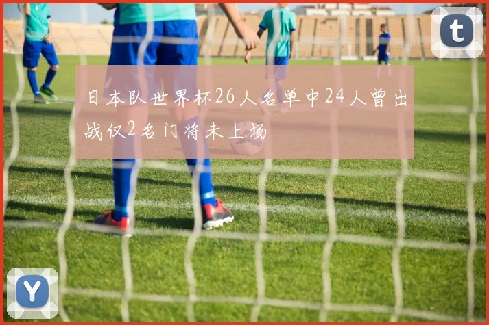 日本队世界杯26人名单中24人曾出战仅2名门将未上场