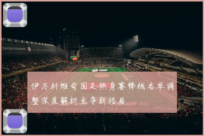 伊万科维奇国足热身赛锋线名单调整深度解析竞争新格局