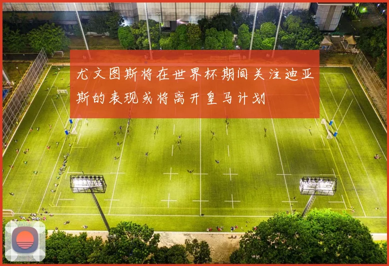 尤文图斯将在世界杯期间关注迪亚斯的表现或将离开皇马计划