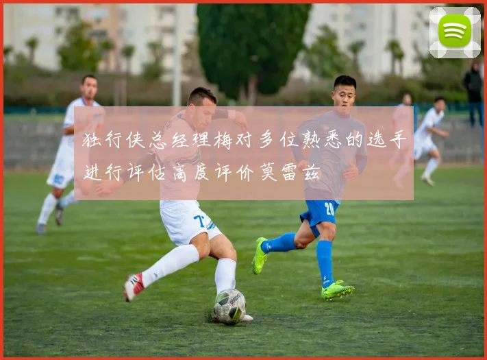 独行侠总经理梅对多位熟悉的选手进行评估高度评价莫雷兹