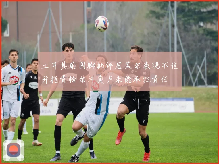 土耳其前国脚批评居莱尔表现不佳并指责恰尔汗奥卢未能承担责任