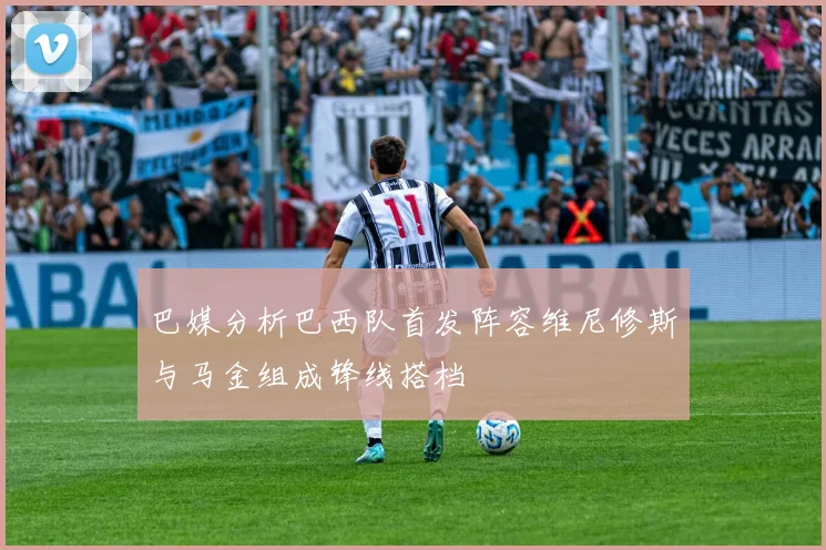 巴媒分析巴西队首发阵容维尼修斯与马金组成锋线搭档