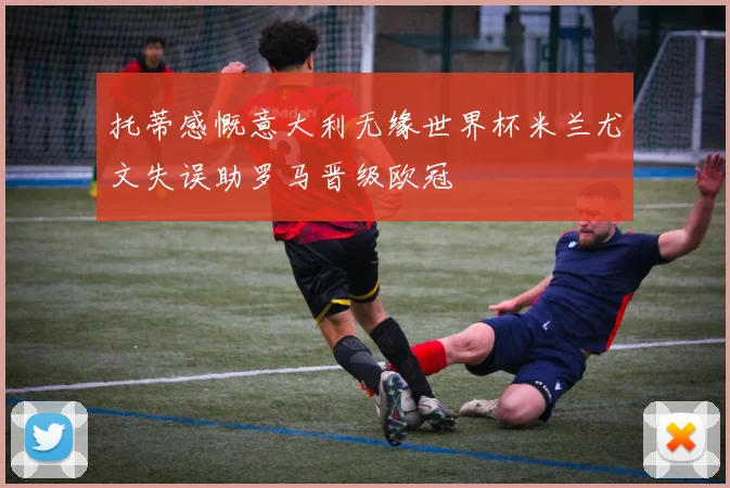 托蒂感慨意大利无缘世界杯米兰尤文失误助罗马晋级欧冠