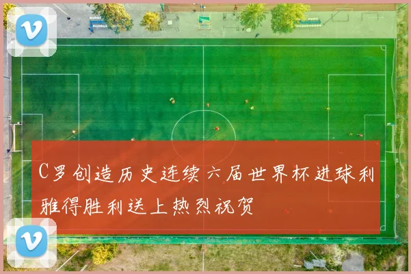 C罗创造历史连续六届世界杯进球利雅得胜利送上热烈祝贺
