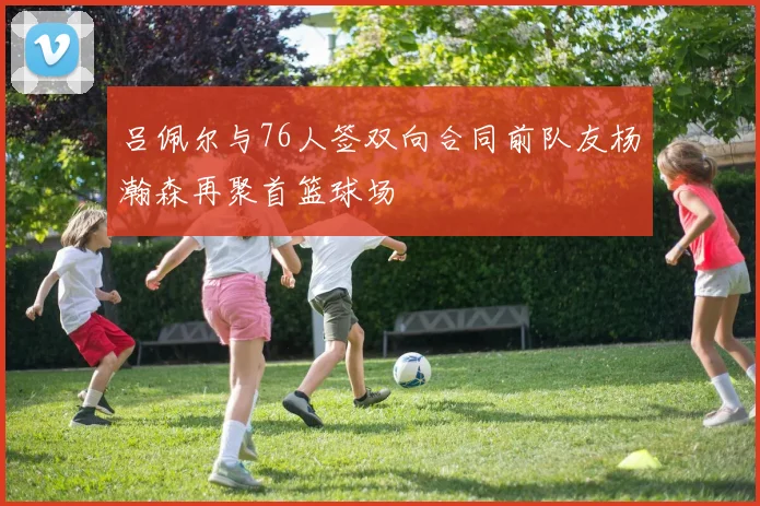 吕佩尔与76人签双向合同前队友杨瀚森再聚首篮球场