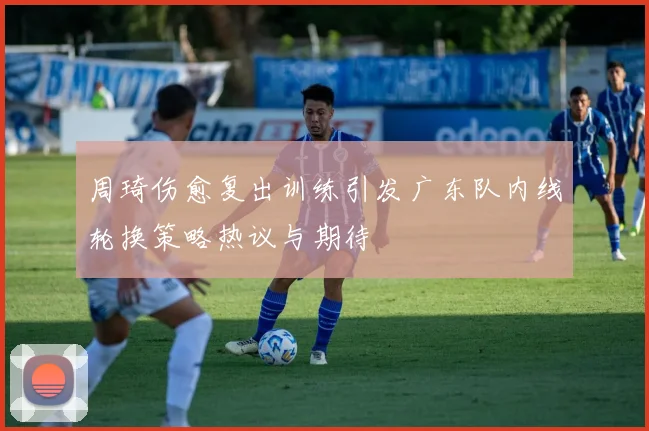 周琦伤愈复出训练引发广东队内线轮换策略热议与期待