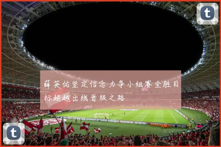 薛英佑坚定信念力争小组赛全胜目标超越出线晋级之路