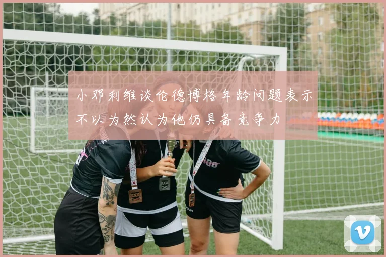 小邓利维谈伦德博格年龄问题表示不以为然认为他仍具备竞争力