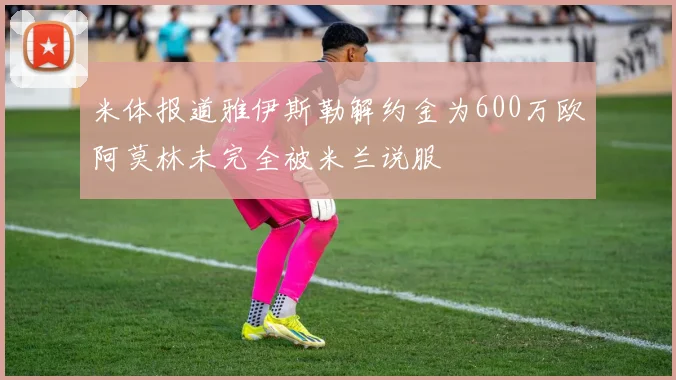 米体报道雅伊斯勒解约金为600万欧阿莫林未完全被米兰说服