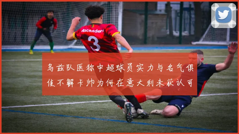 乌兹队医称中超球员实力与名气俱佳不解卡帅为何在意大利未获认可